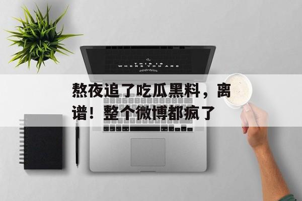 熬夜追了吃瓜黑料，离谱！整个微博都疯了