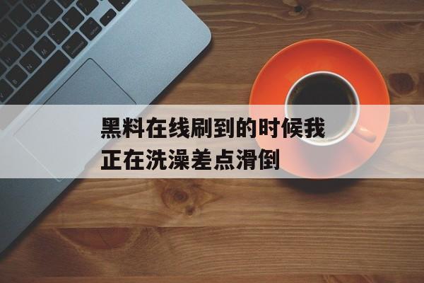 黑料在线刷到的时候我正在洗澡差点滑倒