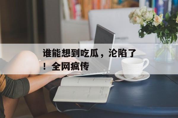 谁能想到吃瓜，沦陷了！全网疯传
