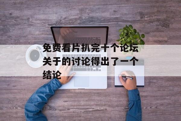 免费看片扒完十个论坛关于的讨论得出了一个结论